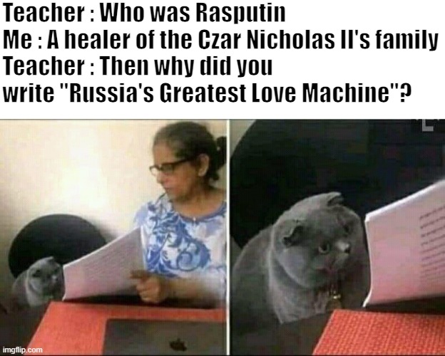 I need help | Teacher : Who was Rasputin
Me : A healer of the Czar Nicholas II's family
Teacher : Then why did you write "Russia's Greatest Love Machine"? | image tagged in black cat and teacher,rasputin,memes,oh wow are you actually reading these tags,stop reading the tags | made w/ Imgflip meme maker