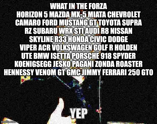 Made by meslef | WHAT IN THE FORZA HORIZON 5 MAZDA MX-5 MIATA CHEVROLET CAMARO FORD MUSTANG GT TOYOTA SUPRA RZ SUBARU WRX STI AUDI R8 NISSAN SKYLINE R33 HONDA CIVIC DODGE VIPER ACR VOLKSWAGEN GOLF R HOLDEN UTE BMW ISETTA PORSCHE 918 SPYDER KOENIGSEGG JESKO PAGANI ZONDA ROASTER HENNESSY VENOM GT GMC JIMMY FERRARI 250 GTO | image tagged in deep-fried yep | made w/ Imgflip meme maker