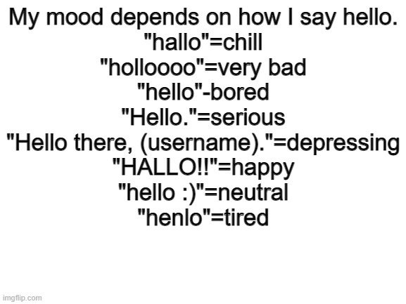 Blank White Template | My mood depends on how I say hello.
"hallo"=chill
"holloooo"=very bad
"hello"-bored
"Hello."=serious
"Hello there, (username)."=depressing
"HALLO!!"=happy
"hello :)"=neutral
"henlo"=tired | image tagged in blank white template | made w/ Imgflip meme maker
