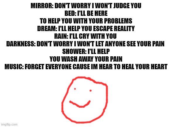 Blank White Template | MIRROR: DON'T WORRY I WON'T JUDGE YOU
BED: I'LL BE HERE TO HELP YOU WITH YOUR PROBLEMS
DREAM: I'LL HELP YOU ESCAPE REALITY
RAIN: I'LL CRY WITH YOU 
DARKNESS: DON'T WORRY I WON'T LET ANYONE SEE YOUR PAIN 
SHOWER: I'LL HELP YOU WASH AWAY YOUR PAIN
MUSIC: FORGET EVERYONE CAUSE IM HEAR TO HEAL YOUR HEART | image tagged in blank white template | made w/ Imgflip meme maker