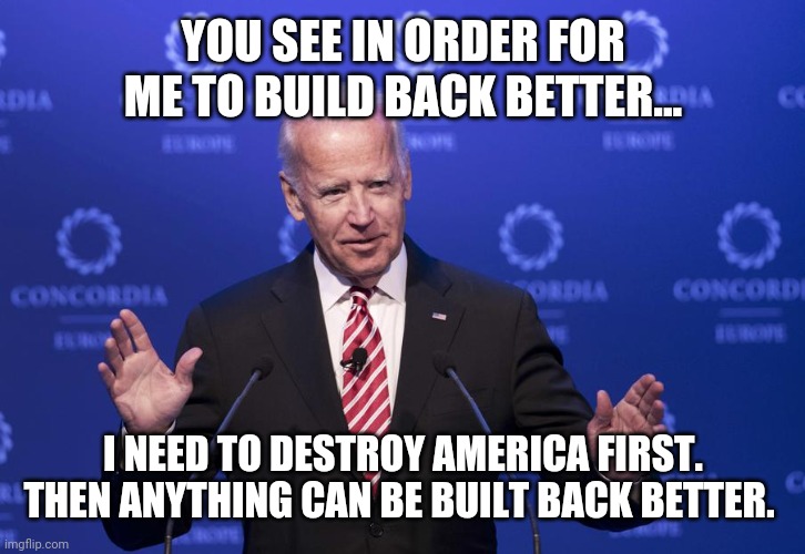He just didn't say when he'd build back better. | YOU SEE IN ORDER FOR ME TO BUILD BACK BETTER... I NEED TO DESTROY AMERICA FIRST. THEN ANYTHING CAN BE BUILT BACK BETTER. | image tagged in joe biden | made w/ Imgflip meme maker