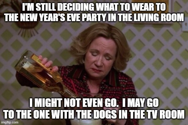 Drinking with the Dogs in the Den | I'M STILL DECIDING WHAT TO WEAR TO THE NEW YEAR'S EVE PARTY IN THE LIVING ROOM; I MIGHT NOT EVEN GO.  I MAY GO TO THE ONE WITH THE DOGS IN THE TV ROOM | image tagged in kitty drinkgin that 70s show | made w/ Imgflip meme maker