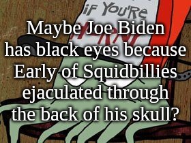 Maybe Joe Biden has black eyes because Early of Squidbillies ejaculated through the back of his skull | Maybe Joe Biden has black eyes because Early of Squidbillies ejaculated through the back of his skull? | image tagged in biden,president,early,squidbillies,black,eyes | made w/ Imgflip meme maker