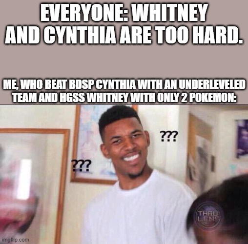 I can send a pic of my team for cynthia. not for whitney tho | EVERYONE: WHITNEY AND CYNTHIA ARE TOO HARD. ME, WHO BEAT BDSP CYNTHIA WITH AN UNDERLEVELED TEAM AND HGSS WHITNEY WITH ONLY 2 POKEMON: | image tagged in black guy confused | made w/ Imgflip meme maker