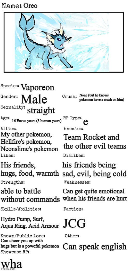 Oreo redone | Oreo; Vaporeon; None (but he knows pokemon have a crush on him); Male; straight; 16 Eevee years (3 human years); e; My other pokemon, Hellfire's pokemon, Neonslime's pokemon; Team Rocket and the other evil teams; his friends being sad, evil, being cold; His friends, hugs, food, warmth; Can get quite emotional when his friends are hurt; able to battle without commands; Hydro Pump, Surf, Aqua Ring, Acid Armour; JCG; Can cheer you up with hugs but is a poweful pokemon; Can speak english; wha | image tagged in new oc showcase for rp stream | made w/ Imgflip meme maker