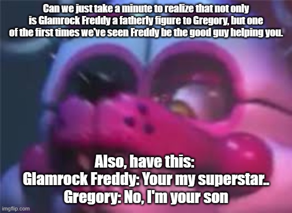Not much of a meme, just something wholesome :3 | Can we just take a minute to realize that not only is Glamrock Freddy a fatherly figure to Gregory, but one of the first times we've seen Freddy be the good guy helping you. Also, have this: 
Glamrock Freddy: Your my superstar..
Gregory: No, I'm your son | image tagged in fnaf | made w/ Imgflip meme maker