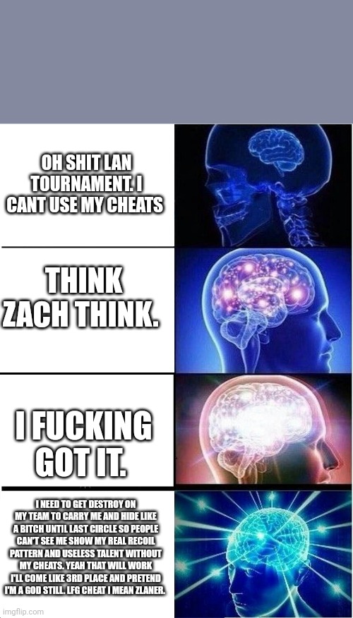 Expanding Brain Meme | OH SHIT LAN TOURNAMENT. I CANT USE MY CHEATS; THINK ZACH THINK. I FUCKING GOT IT. I NEED TO GET DESTROY ON MY TEAM TO CARRY ME AND HIDE LIKE A BITCH UNTIL LAST CIRCLE SO PEOPLE CAN'T SEE ME SHOW MY REAL RECOIL PATTERN AND USELESS TALENT WITHOUT MY CHEATS. YEAH THAT WILL WORK I'LL COME LIKE 3RD PLACE AND PRETEND I'M A GOD STILL. LFG CHEAT I MEAN ZLANER. | image tagged in memes,expanding brain | made w/ Imgflip meme maker