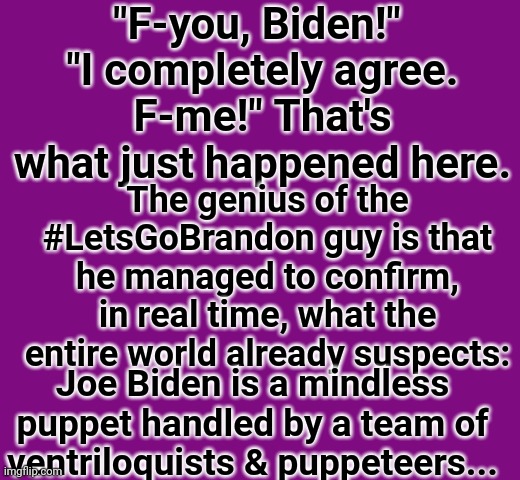 #Let'sGoBrandon | "F-you, Biden!" 
"I completely agree. F-me!" That's what just happened here. The genius of the #LetsGoBrandon guy is that he managed to confirm, in real time, what the entire world already suspects:; Joe Biden is a mindless puppet handled by a team of ventriloquists & puppeteers... | image tagged in creepy joe biden | made w/ Imgflip meme maker