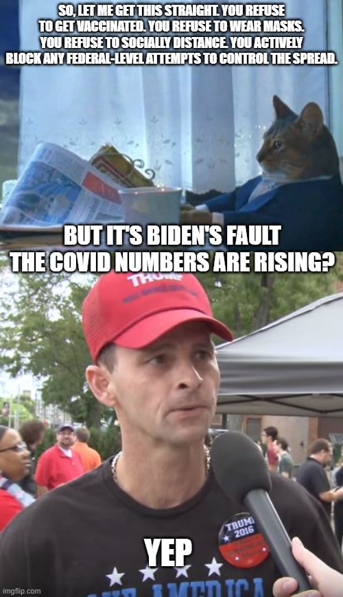 When does that personal responsibility kick in? | SO, LET ME GET THIS STRAIGHT. YOU REFUSE TO GET VACCINATED. YOU REFUSE TO WEAR MASKS. YOU REFUSE TO SOCIALLY DISTANCE. YOU ACTIVELY BLOCK ANY FEDERAL-LEVEL ATTEMPTS TO CONTROL THE SPREAD. BUT IT'S BIDEN'S FAULT THE COVID NUMBERS ARE RISING? YEP | image tagged in memes,i should buy a boat cat,trump supporter | made w/ Imgflip meme maker