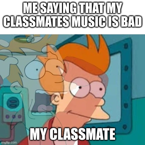 they might think that mine is bad too. | ME SAYING THAT MY CLASSMATES MUSIC IS BAD; MY CLASSMATE | image tagged in fry | made w/ Imgflip meme maker
