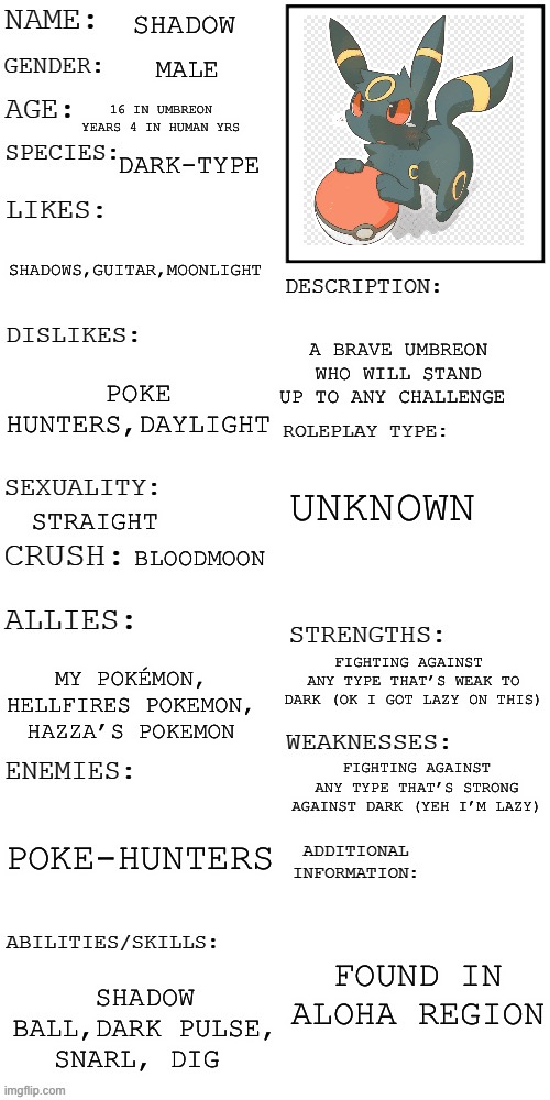 Umbreon :D | SHADOW; MALE; 16 IN UMBREON YEARS 4 IN HUMAN YRS; DARK-TYPE; SHADOWS,GUITAR,MOONLIGHT; A BRAVE UMBREON WHO WILL STAND UP TO ANY CHALLENGE; POKE HUNTERS,DAYLIGHT; UNKNOWN; STRAIGHT; BLOODMOON; FIGHTING AGAINST  ANY TYPE THAT’S WEAK TO DARK (OK I GOT LAZY ON THIS); MY POKÉMON, HELLFIRES POKEMON, HAZZA’S POKEMON; FIGHTING AGAINST ANY TYPE THAT’S STRONG AGAINST DARK (YEH I’M LAZY); POKE-HUNTERS; FOUND IN ALOHA REGION; SHADOW BALL,DARK PULSE, SNARL, DIG | image tagged in updated roleplay oc showcase,umbreon,pokemon | made w/ Imgflip meme maker