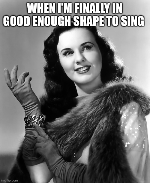 When I’m Finally in Good Enough Shape to Sing |  WHEN I’M FINALLY IN GOOD ENOUGH SHAPE TO SING | image tagged in deanna durbin,good shape | made w/ Imgflip meme maker