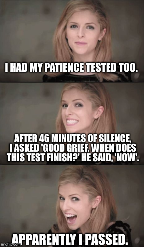 Patience tested |  I HAD MY PATIENCE TESTED TOO. AFTER 46 MINUTES OF SILENCE, I ASKED 'GOOD GRIEF, WHEN DOES THIS TEST FINISH?' HE SAID, 'NOW'. APPARENTLY I PASSED. | image tagged in memes,bad pun anna kendrick,patience,test,puns,smooth | made w/ Imgflip meme maker