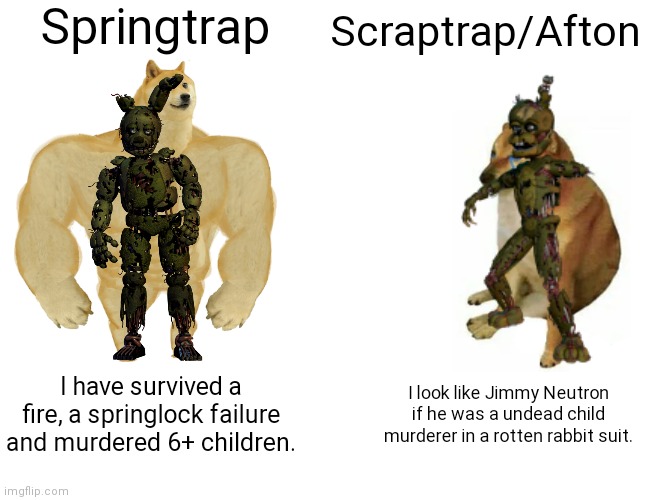 True | Springtrap; Scraptrap/Afton; I have survived a fire, a springlock failure and murdered 6+ children. I look like Jimmy Neutron if he was a undead child murderer in a rotten rabbit suit. | image tagged in memes,buff doge vs cheems,springtrap,scraptrap,springtrap vs scraptrap | made w/ Imgflip meme maker