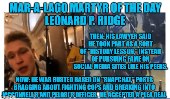 In the "Real World," people are held responsible for their actions. | MAR-A-LAGO MARTYR OF THE DAY
LEONARD P. RIDGE; THEN: HIS LAWYER SAID HE TOOK PART AS A SORT OF "HISTORY LESSON," INSTEAD OF PURSUING FAME ON SOCIAL MEDIA SITES LIKE HIS PEERS. NOW: HE WAS BUSTED BASED ON "SNAPCHAT," POSTS BRAGGING ABOUT FIGHTING COPS AND BREAKING INTO MCCONNELL'S AND PELOSI'S OFFICES.  HE ACCEPTED A PLEA DEAL | image tagged in politics | made w/ Imgflip meme maker