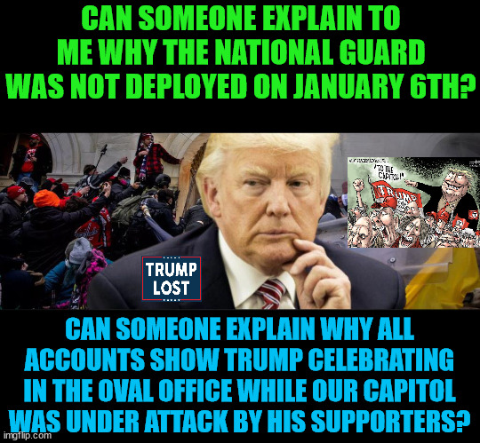 Why is Trump so afraid to testify to the J6 Committee? | CAN SOMEONE EXPLAIN TO ME WHY THE NATIONAL GUARD WAS NOT DEPLOYED ON JANUARY 6TH? CAN SOMEONE EXPLAIN WHY ALL ACCOUNTS SHOW TRUMP CELEBRATING IN THE OVAL OFFICE WHILE OUR CAPITOL WAS UNDER ATTACK BY HIS SUPPORTERS? | image tagged in trump lost,trump insurrection,j4j6,god bless biden | made w/ Imgflip meme maker