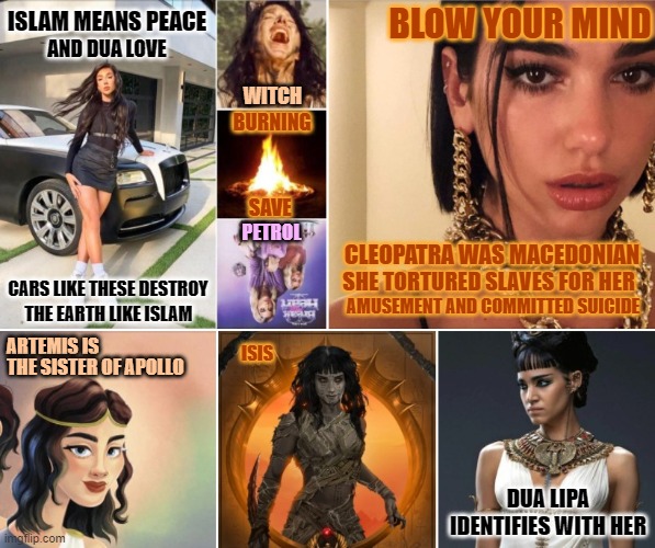 Degenerate Life | ISLAM MEANS PEACE; BLOW YOUR MIND; AND DUA LOVE; WITCH; BURNING; SAVE; PETROL; CLEOPATRA WAS MACEDONIAN; SHE TORTURED SLAVES FOR HER; CARS LIKE THESE DESTROY; AMUSEMENT AND COMMITTED SUICIDE; THE EARTH LIKE ISLAM; ARTEMIS IS; ISIS; THE SISTER OF APOLLO; DUA LIPA IDENTIFIES WITH HER | image tagged in music,israel,religion,palestine,television,radio | made w/ Imgflip meme maker