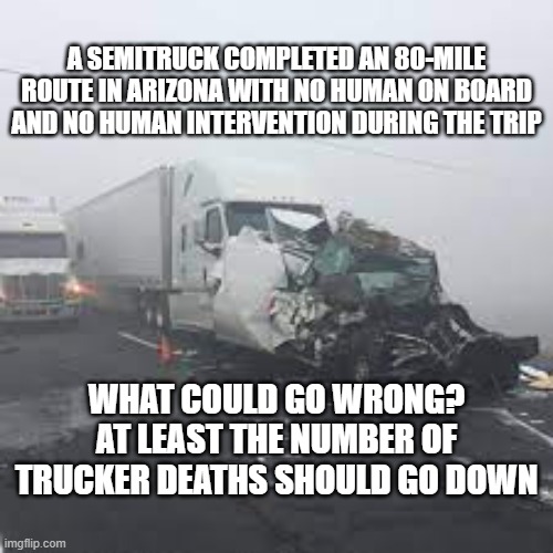 Self Driving 18 Wheelers | A SEMITRUCK COMPLETED AN 80-MILE ROUTE IN ARIZONA WITH NO HUMAN ON BOARD AND NO HUMAN INTERVENTION DURING THE TRIP; WHAT COULD GO WRONG?
AT LEAST THE NUMBER OF TRUCKER DEATHS SHOULD GO DOWN | image tagged in deaths,technology,what could go wrong | made w/ Imgflip meme maker