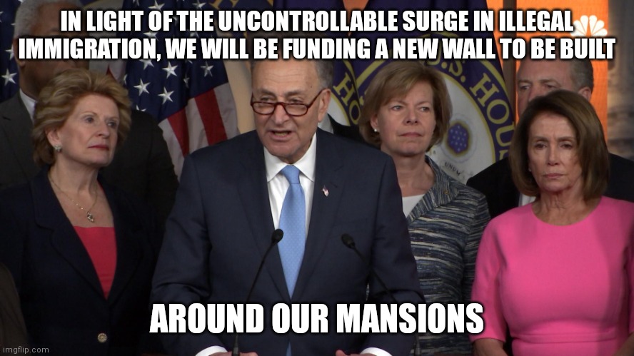 How the liberal mind operates... | IN LIGHT OF THE UNCONTROLLABLE SURGE IN ILLEGAL IMMIGRATION, WE WILL BE FUNDING A NEW WALL TO BE BUILT; AROUND OUR MANSIONS | image tagged in democrat congressmen,wall,illegal immigration,liberal hypocrisy,liberals | made w/ Imgflip meme maker