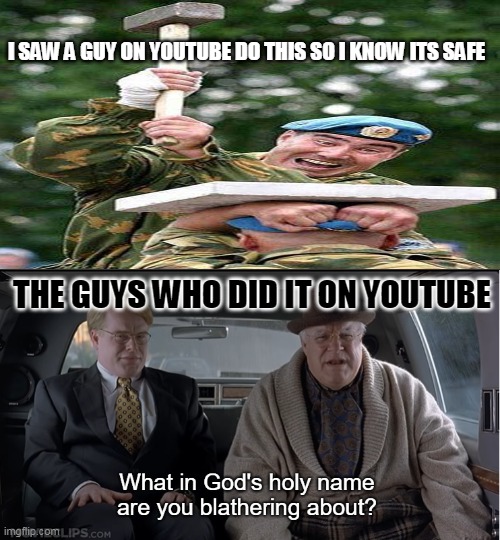 What in god's holy name are you blathering about |  I SAW A GUY ON YOUTUBE DO THIS SO I KNOW ITS SAFE; THE GUYS WHO DID IT ON YOUTUBE | image tagged in what in god's holy name are you blathering about | made w/ Imgflip meme maker