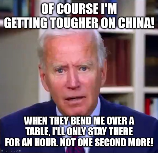 Hard to be tough on a country when you sleep in their bed right Mr President? | OF COURSE I'M GETTING TOUGHER ON CHINA! WHEN THEY BEND ME OVER A TABLE, I'LL ONLY STAY THERE FOR AN HOUR. NOT ONE SECOND MORE! | image tagged in slow joe biden dementia face,china,liberal hypocrisy,stupid people,biased media | made w/ Imgflip meme maker