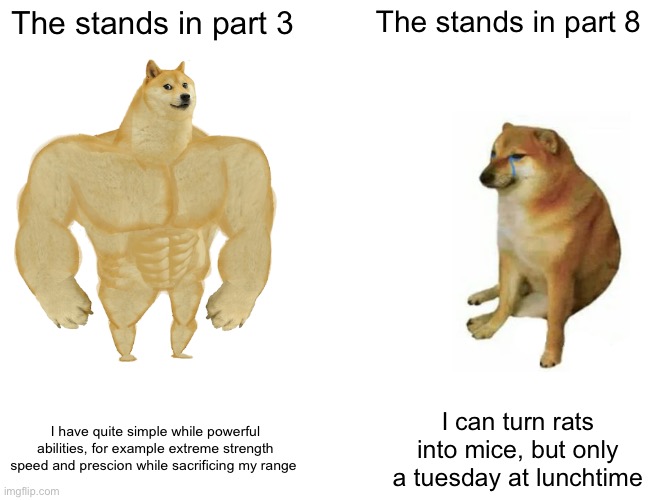 Jojoke | The stands in part 3; The stands in part 8; I have quite simple while powerful abilities, for example extreme strength speed and prescion while sacrificing my range; I can turn rats into mice, but only a tuesday at lunchtime | image tagged in memes,buff doge vs cheems | made w/ Imgflip meme maker