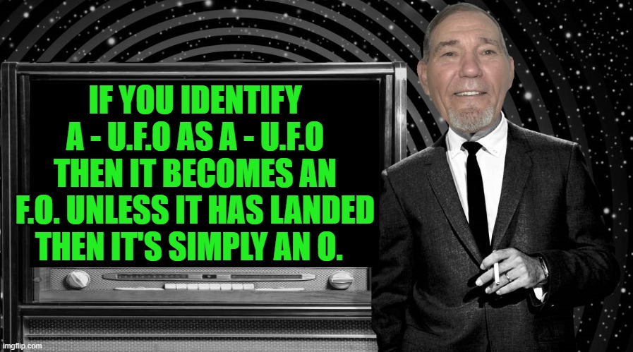 U F O | IF YOU IDENTIFY A - U.F.O AS A - U.F.O
THEN IT BECOMES AN F.O. UNLESS IT HAS LANDED
THEN IT'S SIMPLY AN O. | image tagged in the kewlew zone,ufo | made w/ Imgflip meme maker