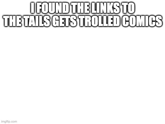 Blank White Template | I FOUND THE LINKS TO THE TAILS GETS TROLLED COMICS | image tagged in blank white template | made w/ Imgflip meme maker