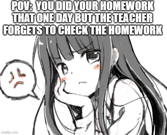 POV:  YOU DID YOUR HOMEWORK THAT ONE DAY BUT THE TEACHER FORGETS TO CHECK THE HOMEWORK | image tagged in anime girl | made w/ Imgflip meme maker