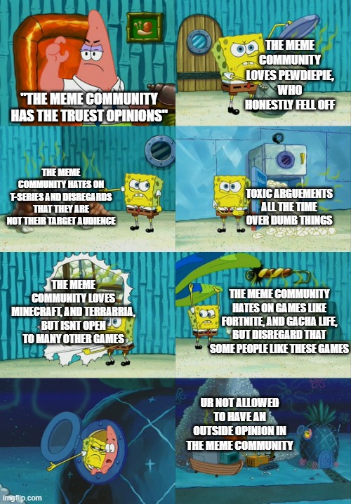 tbh, the meme community is pretty toxic | THE MEME COMMUNITY LOVES PEWDIEPIE, WHO HONESTLY FELL OFF; "THE MEME COMMUNITY HAS THE TRUEST OPINIONS"; THE MEME COMMUNITY HATES ON T-SERIES AND DISREGARDS THAT THEY ARE NOT THEIR TARGET AUDIENCE; TOXIC ARGUEMENTS ALL THE TIME OVER DUMB THINGS; THE MEME COMMUNITY LOVES MINECRAFT, AND TERRARRIA, BUT ISNT OPEN TO MANY OTHER GAMES; THE MEME COMMUNITY HATES ON GAMES LIKE FORTNITE, AND GACHA LIFE, BUT DISREGARD THAT SOME PEOPLE LIKE THESE GAMES; UR NOT ALLOWED TO HAVE AN OUTSIDE OPINION IN THE MEME COMMUNITY | image tagged in spongebob diapers meme | made w/ Imgflip meme maker