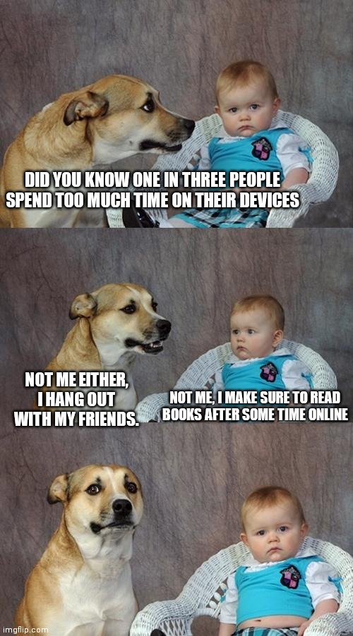 Dad Joke Dog | DID YOU KNOW ONE IN THREE PEOPLE SPEND TOO MUCH TIME ON THEIR DEVICES; NOT ME EITHER, I HANG OUT WITH MY FRIENDS. NOT ME, I MAKE SURE TO READ BOOKS AFTER SOME TIME ONLINE | image tagged in memes,dad joke dog,addiction,phone,computer | made w/ Imgflip meme maker