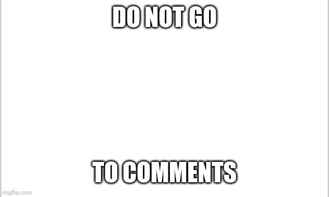 white background | DO NOT GO; TO COMMENTS | image tagged in white background | made w/ Imgflip meme maker