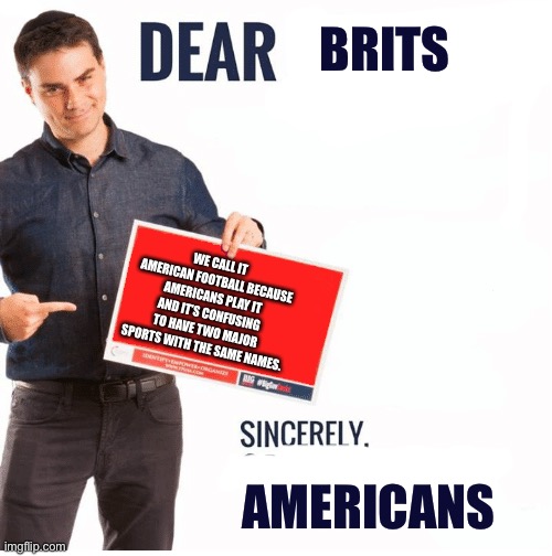 Ben Shapiro Dear Liberals | BRITS WE CALL IT AMERICAN FOOTBALL BECAUSE AMERICANS PLAY IT AND IT’S CONFUSING TO HAVE TWO MAJOR SPORTS WITH THE SAME NAMES. AMERICANS | image tagged in ben shapiro dear liberals | made w/ Imgflip meme maker