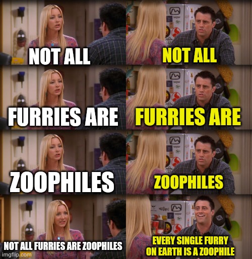 Joey Repeat After Me | NOT ALL NOT ALL FURRIES ARE FURRIES ARE ZOOPHILES ZOOPHILES NOT ALL FURRIES ARE ZOOPHILES EVERY SINGLE FURRY ON EARTH IS A ZOOPHILE | image tagged in joey repeat after me | made w/ Imgflip meme maker