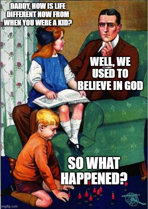 what happened? | DADDY, HOW IS LIFE DIFFERENT NOW FROM WHEN YOU WERE A KID? WELL, WE USED TO BELIEVE IN GOD; SO WHAT HAPPENED? | image tagged in daddy what did you do | made w/ Imgflip meme maker