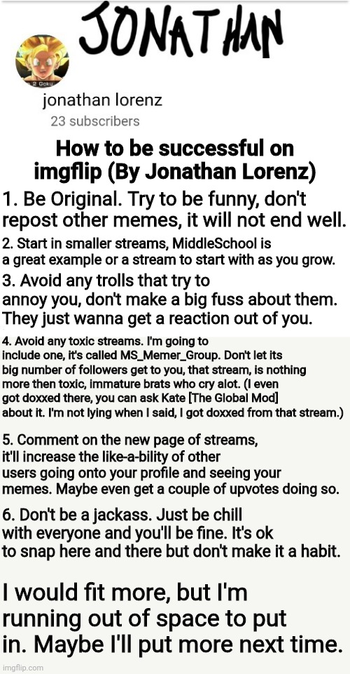 How to be Successful on Imgflip | How to be successful on imgflip (By Jonathan Lorenz); 1. Be Original. Try to be funny, don't repost other memes, it will not end well. 2. Start in smaller streams, MiddleSchool is a great example or a stream to start with as you grow. 3. Avoid any trolls that try to annoy you, don't make a big fuss about them. They just wanna get a reaction out of you. 4. Avoid any toxic streams. I'm going to include one, it's called MS_Memer_Group. Don't let its big number of followers get to you, that stream, is nothing more then toxic, immature brats who cry alot. (I even got doxxed there, you can ask Kate [The Global Mod] about it. I'm not lying when I said, I got doxxed from that stream.); 5. Comment on the new page of streams, it'll increase the like-a-bility of other users going onto your profile and seeing your memes. Maybe even get a couple of upvotes doing so. 6. Don't be a jackass. Just be chill with everyone and you'll be fine. It's ok to snap here and there but don't make it a habit. I would fit more, but I'm running out of space to put in. Maybe I'll put more next time. | image tagged in jonathan lorenz temp 2 | made w/ Imgflip meme maker