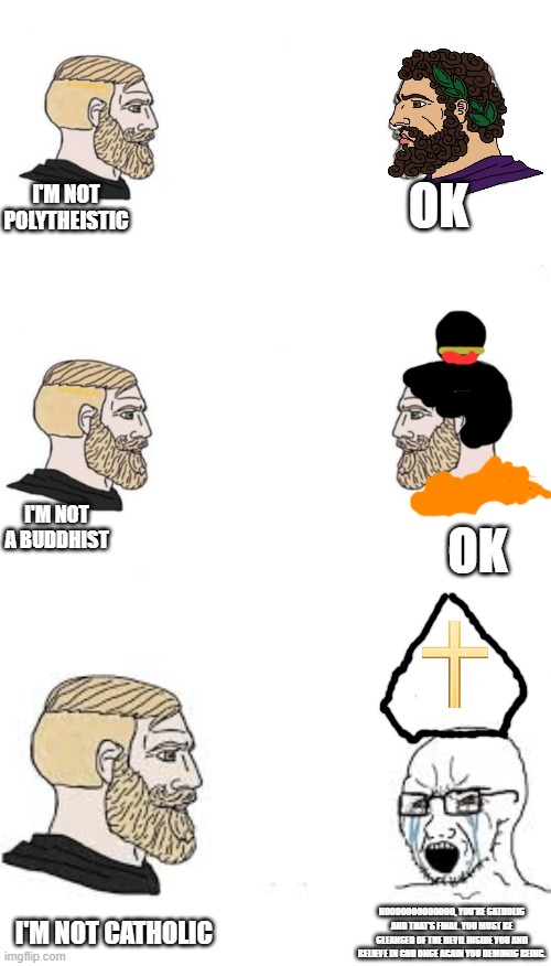 Christians in a nutshell | I'M NOT POLYTHEISTIC; OK; I'M NOT A BUDDHIST; OK; I'M NOT CATHOLIC; NOOOOOOOOOOOOO, YOU'RE CATHOLIC AND THAT'S FINAL. YOU MUST BE CLEANSED OF THE DEVIL INSIDE YOU AND BELIEVE IN GOD ONCE AGAIN YOU DEMONIC BEING. | image tagged in yes chad,double yes chad,chad vs soyboy crying | made w/ Imgflip meme maker