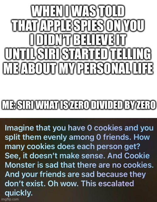 Sheesh siri |  WHEN I WAS TOLD THAT APPLE SPIES ON YOU I DIDN’T BELIEVE IT UNTIL SIRI STARTED TELLING ME ABOUT MY PERSONAL LIFE; ME: SIRI WHAT IS ZERO DIVIDED BY ZERO | image tagged in blank white template,siri,meme,funny,roast,burn | made w/ Imgflip meme maker