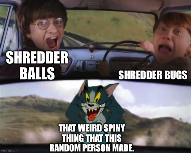 Tom chasing Harry and Ron Weasly | SHREDDER BALLS SHREDDER BUGS THAT WEIRD SPINY THING THAT THIS RANDOM PERSON MADE. | image tagged in tom chasing harry and ron weasly | made w/ Imgflip meme maker