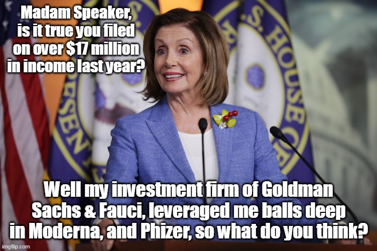 Not Insider Trading, Insider Manipulation | Madam Speaker, is it true you filed on over $17 million in income last year? Well my investment firm of Goldman Sachs & Fauci, leveraged me balls deep in Moderna, and Phizer, so what do you think? | image tagged in memes | made w/ Imgflip meme maker