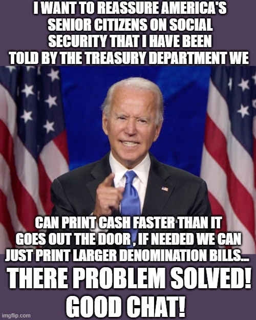 yep | I WANT TO REASSURE AMERICA'S SENIOR CITIZENS ON SOCIAL SECURITY THAT I HAVE BEEN TOLD BY THE TREASURY DEPARTMENT WE; CAN PRINT CASH FASTER THAN IT GOES OUT THE DOOR , IF NEEDED WE CAN JUST PRINT LARGER DENOMINATION BILLS... THERE PROBLEM SOLVED! GOOD CHAT! | image tagged in democrats | made w/ Imgflip meme maker
