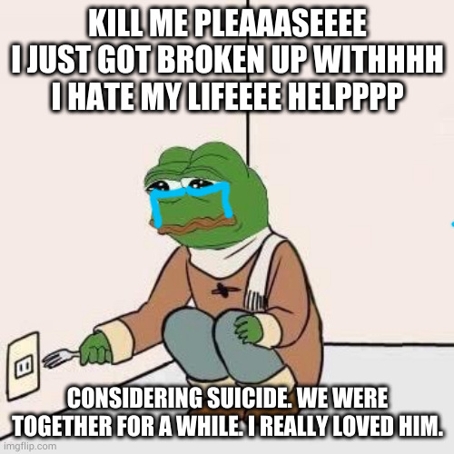 Sad Pepe Suicide | KILL ME PLEAAASEEEE I JUST GOT BROKEN UP WITHHHH I HATE MY LIFEEEE HELPPPP; CONSIDERING SUICIDE. WE WERE TOGETHER FOR A WHILE. I REALLY LOVED HIM. | image tagged in sad pepe suicide | made w/ Imgflip meme maker