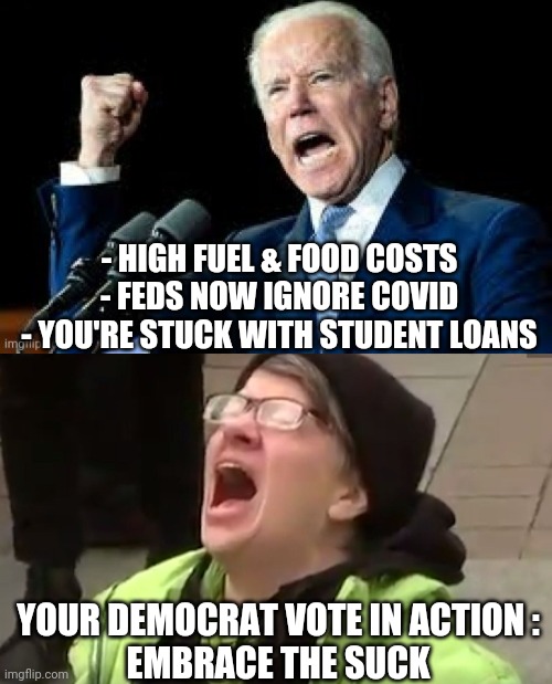How's Your Vote Working? | - HIGH FUEL & FOOD COSTS
- FEDS NOW IGNORE COVID
- YOU'RE STUCK WITH STUDENT LOANS; YOUR DEMOCRAT VOTE IN ACTION :
EMBRACE THE SUCK | image tagged in screaming liberal,biden,kamala harris,dr fauci,liberals,democrats | made w/ Imgflip meme maker
