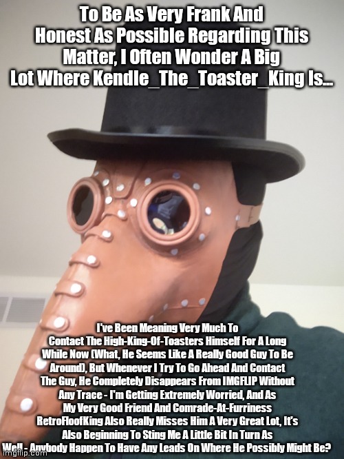 I Swear, If He Comes Back, I'll Get The Council To Consider Making Him A Moderator - We Miss You, Kendle! | To Be As Very Frank And Honest As Possible Regarding This Matter, I Often Wonder A Big Lot Where Kendle_The_Toaster_King Is... I've Been Meaning Very Much To Contact The High-King-Of-Toasters Himself For A Long While Now (What, He Seems Like A Really Good Guy To Be Around), But Whenever I Try To Go Ahead And Contact The Guy, He Completely Disappears From IMGFLIP Without Any Trace - I'm Getting Extremely Worried, And As My Very Good Friend And Comrade-At-Furriness RetroFloofKing Also Really Misses Him A Very Great Lot, It's Also Beginning To Sting Me A Little Bit In Turn As Well - Anybody Happen To Have Any Leads On Where He Possibly Might Be? | image tagged in simo-the-finlandized,where is kendle,i'm getting very worried,we miss you very much | made w/ Imgflip meme maker