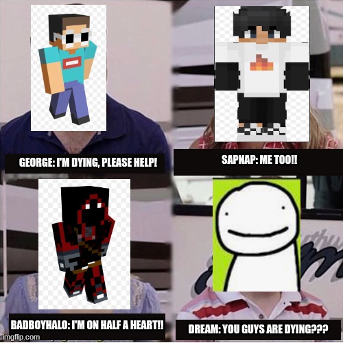 Minecraft manhunts with Dream be like... | SAPNAP: ME TOO!! GEORGE: I'M DYING, PLEASE HELP! BADBOYHALO: I'M ON HALF A HEART!! DREAM: YOU GUYS ARE DYING??? | image tagged in you guys are getting paid template,dream,minecraft | made w/ Imgflip meme maker