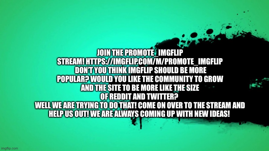 JOIN NOW! | JOIN THE PROMOTE_IMGFLIP STREAM! HTTPS://IMGFLIP.COM/M/PROMOTE_IMGFLIP
 DON’T YOU THINK IMGFLIP SHOULD BE MORE POPULAR? WOULD YOU LIKE THE COMMUNITY TO GROW AND THE SITE TO BE MORE LIKE THE SIZE OF REDDIT AND TWITTER? 
WELL WE ARE TRYING TO DO THAT! COME ON OVER TO THE STREAM AND HELP US OUT! WE ARE ALWAYS COMING UP WITH NEW IDEAS! | image tagged in promote imgflip | made w/ Imgflip meme maker