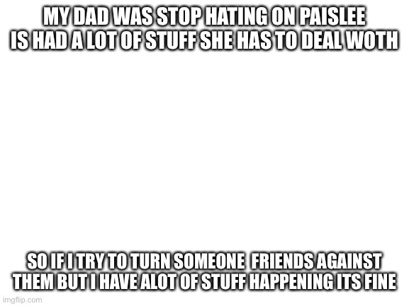 Blank White Template | MY DAD WAS STOP HATING ON PAISLEE IS HAD A LOT OF STUFF SHE HAS TO DEAL WOTH; SO IF I TRY TO TURN SOMEONE  FRIENDS AGAINST THEM BUT I HAVE ALOT OF STUFF HAPPENING ITS FINE | image tagged in blank white template | made w/ Imgflip meme maker