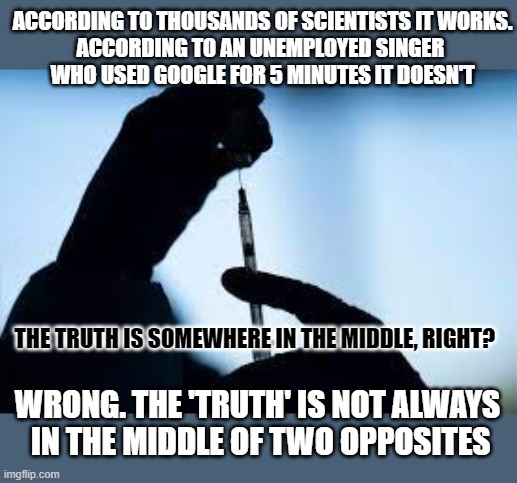 Is the truth always 'somewhere in the middle'? | ACCORDING TO THOUSANDS OF SCIENTISTS IT WORKS.
ACCORDING TO AN UNEMPLOYED SINGER 
WHO USED GOOGLE FOR 5 MINUTES IT DOESN'T; THE TRUTH IS SOMEWHERE IN THE MIDDLE, RIGHT? WRONG. THE 'TRUTH' IS NOT ALWAYS 
IN THE MIDDLE OF TWO OPPOSITES | image tagged in truth,fake news,science,amateurs | made w/ Imgflip meme maker