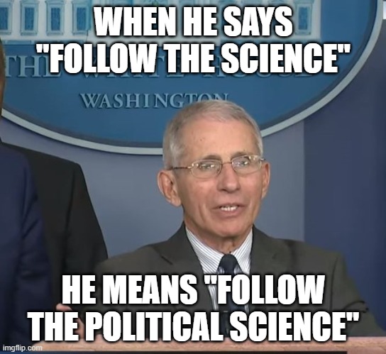 Dr Fauci | WHEN HE SAYS "FOLLOW THE SCIENCE"; HE MEANS "FOLLOW THE POLITICAL SCIENCE" | image tagged in dr fauci | made w/ Imgflip meme maker