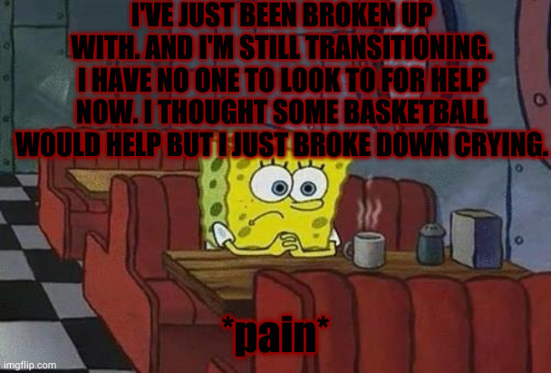 pain | I'VE JUST BEEN BROKEN UP WITH. AND I'M STILL TRANSITIONING. I HAVE NO ONE TO LOOK TO FOR HELP NOW. I THOUGHT SOME BASKETBALL WOULD HELP BUT I JUST BROKE DOWN CRYING. *pain* | image tagged in spongebob coffee | made w/ Imgflip meme maker